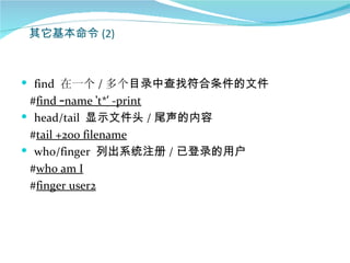 其它基本命令 (2)



 find 在一个 / 多个目录中查找符合条件的文件
 #find –name ‘t*’ -print
 head/tail 显示文件头 / 尾声的内容
 #tail +200 filename
 who/finger 列出系统注册 / 已登录的用户
 #who am I
 #finger user2
 