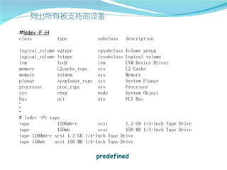 #lsdev -P -H
class          type           subclass    description

logical_volume vgtype          vgsubclass Volume group
logical_volume lvtype          lvsubclass Logical volume
lvm            lvdd            lvm        LVM Device Driver
memory         L2cache_rspc    sys        L2 Cache
memory         totmem          sys        Memory
planar         sysplanar_rspc sys         System Planar
processor      proc_rspc       sys        Processor
sys            chrp            node       System Object
bus            pci             sys        PCI Bus
·
·
·
# lsdev -Pc tape
tape           1200mb-c        scsi       1.2 GB 1/4-Inch Tape Drive
tape           150mb           scsi       150 MB 1/4-Inch Tape Drive
tape 1200mb-c scsi 1.2 GB 1/4-Inch Tape Drive
tape 150mb    scsi 150 MB 1/4-Inch Tape Drive

                              predefined
 