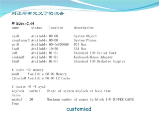 # lsdev -C -H
name        status       location      description

sys0         Available   00-00         System Object
sysplanar0   Available   00-00         System Planar
pci0         Available   00-fef00000   PCI Bus
isa0         Available   10-58         ISA Bus
sa0          Available   01-S1         Standard I/O Serial Port
siokma0      Available   01-K1         Keyboard/Mouse Adapter
fda0         Available   01-D1         Standard I/O Diskette Adapter

# lsdev -Cc memory
mem0     Available 00-00 Memory
L2cache0 Available 00-00 L2 Cache

# lsattr -E -l sys0
keylock   normal    State of system keylock at boot time
False
maxbuf    20        Maximum number of pages in block I/O BUFFER CACHE
True
                                    customied
 