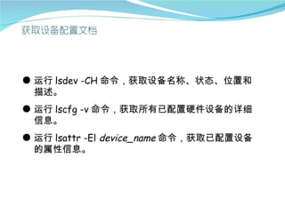 ● 运行 lsdev -CH 命令，获取设备名称、状态、位置和
  描述。
● 运行 lscfg -v 命令，获取所有已配置硬件设备的详细
  信息。
● 运行 lsattr -El device_name 命令，获取已配置设备
  的属性信息。
 