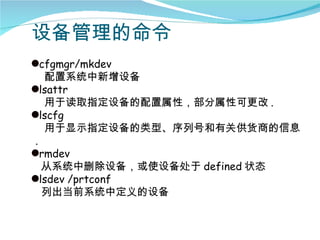 设备管理的命令
qcfgmgr/mkdev
   配置系统中新增设备
qlsattr
   用于读取指定设备的配置属性，部分属性可更改 .
qlscfg
   用于显示指定设备的类型、序列号和有关供货商的信息
 .
qrmdev
   从系统中删除设备，或使设备处于 defined 状态
qlsdev /prtconf
   列出当前系统中定义的设备
 