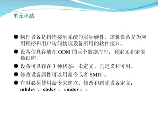 ● 物理设备是指连接到系统的实际硬件。逻辑设备是为应
  用程序和用户访问物理设备所用的软件接口。
● 设备信息存放在 ODM 的两个数据库中：预定义和定制
  数据库。
● 设备可以存在 3 种状态：未定义、已定义和可用。
● 修改设备属性可以用命令或者 SMIT 。
● 有时必须使用命令来建立、修改和删除设备定义：
  mkdev 、 chdev 、 rmdev 。。
 