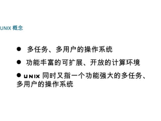 UNIX 概念



     多任务、多用户的操作系统
     功能丰富的可扩展、开放的计算环境
     U N IX 同时又指一个功能强大的多任务、
    多用户的操作系统
 