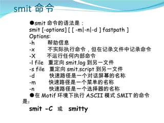 smit 命令
  ●smit 命令的语法是：
  smit [-options] [ [ -m|-n|-d ] fastpath ]
  Options:
  -h      帮助信息
  -x      不实际执行命令，但在记录文件中记录命令
  -X      不运行任何内部命令
  -l file 重定向 smit.log 到另一文件
  -s file 重定向 smit.script 到另一文件
  -d      快速路径是一个对话屏幕的名称
  -m      快速路径是一个菜单的名称
  -n      快速路径是一个选择器的名称
  ●在 Motif 环境下执行 ASCII 模式 SMIT 的命令
 是：
  smit -C 或 smitty
 