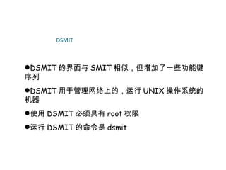 DSMIT



DSMIT 的界面与 SMIT 相似，但增加了一些功能键
序列
DSMIT 用于管理网络上的，运行 UNIX 操作系统的
机器
使用 DSMIT 必须具有 root 权限
运行 DSMIT 的命令是 dsmit
 