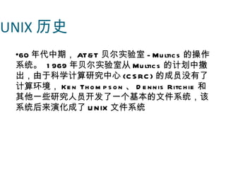 UNIX 历史
 •60 年代中期， AT&T 贝尔实验室 - Mu ltic s 的操作
 系统。 1 969 年贝尔实验室从 Mu ltic s 的计划中撤
 出，由于科学计算研究中心 (C S RC ) 的成员没有了
 计算环境， Ke n Th o m p s o n 、 D e n n is Ritc h ie 和
 其他一些研究人员开发了一个基本的文件系统，该
 系统后来演化成了 U N IX 文件系统
 