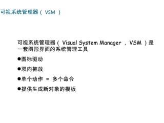 可视系统管理器（ VSM ）




   可视系统管理器（ Visual System Manager ， VSM ）是
   一套图形界面的系统管理工具
   图标驱动
   双向拖放
   单个动作 ＝ 多个命令
   提供生成新对象的模板
 