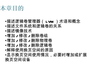 本章目的

•描述逻辑卷管理器（ LVM ）术语和概念
•描述文件系统和逻辑卷的关系
•描述镜像技术
•增加 / 修改 / 删除卷组
•增加 / 修改 / 删除物理卷
•增加 / 修改 / 删除逻辑卷
•解释使用换页空间的原因
•显示换页空间使用情况，必要时增加或扩展
换页空间设备
 