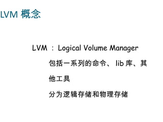 LVM 概念


    LVM ： Logical Volume Manager

         包括一系列的命令、 lib 库、其

         他工具

         分为逻辑存储和物理存储
 