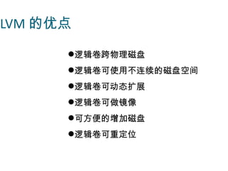 LVM 的优点

      逻辑卷跨物理磁盘
      逻辑卷可使用不连续的磁盘空间
      逻辑卷可动态扩展
      逻辑卷可做镜像
      可方便的增加磁盘
      逻辑卷可重定位
 