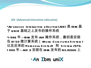 AIX (Advanced Interactive eXecutive)

•Ad van c e d In te rac tive e Xe c tive (AIX) 是 IB M 基
于 U N IX 基础之上发布的操作系统
•1 986 年 - IB M 发布 AIX 操作系统，最初是安装
在 61 50 微计算系统（ Mic ro C o m p u te r S ys te m )
以及后来的 Pe rs o n al S ys te /2 和 S ys te m /370.
1 990 年 - AIX 3 安装在 IB M 发布的 RS /6000 上

                  •An Ibm uniX
 