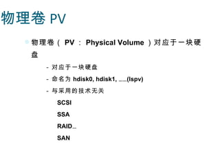 物理卷 PV
   物理卷（ PV ： Physical Volume ）对应于一块硬
   盘
       - 对应于一块硬盘
       - 命名为 hdisk0, hdisk1, ……(lspv)
       - 与采用的技术无关
          SCSI
          SSA
          RAID…
          SAN
 