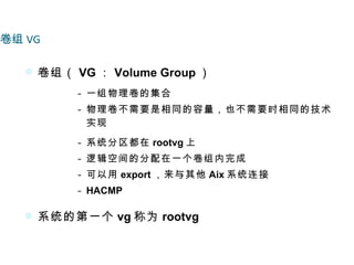 卷组 VG

    卷组（ VG ： Volume Group ）
          - 一组物理卷的集合
          - 物理卷不需要是相同的容量，也不需要时相同的技术
            实现

          - 系统分区都在 rootvg 上
          - 逻辑空间的分配在一个卷组内完成
          - 可以用 export ，来与其他 Aix 系统连接
          - HACMP

    系统的第一个 vg 称为 rootvg
 