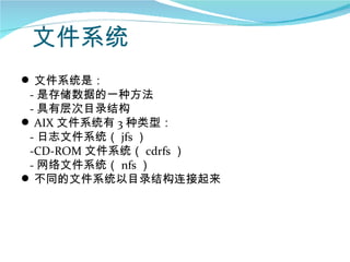 文件系统
 文件系统是：
 - 是存储数据的一种方法
 - 具有层次目录结构
 AIX 文件系统有 3 种类型：
 - 日志文件系统（ jfs ）
 -CD-ROM 文件系统（ cdrfs ）
 - 网络文件系统（ nfs ）
 不同的文件系统以目录结构连接起来
 