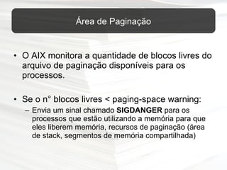 O AIX monitora a quantidade de blocos livres do arquivo de paginação disponíveis para os processos. Se o n° blocos livres < paging-space warning: Envia um sinal chamado  SIGDANGER  para os processos que estão utilizando a memória para que eles liberem memória, recursos de paginação (área de stack, segmentos de memória compartilhada) Área de Paginação 