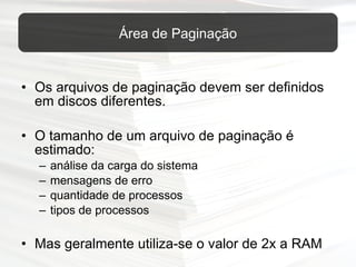 Os arquivos de paginação devem ser definidos em discos diferentes. O tamanho de um arquivo de paginação é estimado: análise da carga do sistema mensagens de erro quantidade de processos tipos de processos Mas geralmente utiliza-se o valor de 2x a RAM Área de Paginação 