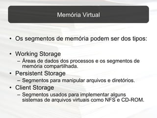 Os segmentos de memória podem ser dos tipos: Working Storage Áreas de dados dos processos e os segmentos de memória compartilhada. Persistent Storage Segmentos para manipular arquivos e diretórios.  Client Storage Segmentos usados para implementar alguns sistemas de arquivos virtuais como NFS e CD-ROM. Memória Virtual 