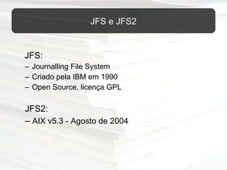 JFS: Journalling File System Criado pela IBM em 1990 Open Source, licença GPL JFS2: –  AIX v5.3 - Agosto de 2004 JFS e JFS2 