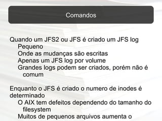 Quando um JFS2 ou JFS é criado um JFS log  Pequeno Onde as mudanças são escritas Apenas um JFS log por volume Grandes logs podem ser criados, porém não é comum   Enquanto o JFS é criado o numero de inodes é determinado O AIX tem defeitos dependendo do tamanho do filesystem Muitos de pequenos arquivos aumenta o número de inodes  Para o banco de dados = Pequeno número de grandes arquivos diminui o número de inodes   Geralmente os padrões são bons  Comandos 
