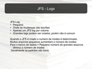 JFS Log Pequeno Onde as mudanças são escritas Apenas um JFS log por volume Grandes logs podem ser criados, porém não é comum   Quando o JFS é criado o numero de inodes é determinado. Muitos arquivos pequenos aumentam o número de inodes.  Para o banco de dados = Pequeno número de grandes arquivos diminui o número de inodes   Geralmente os padrões são bons  JFS - Logs 