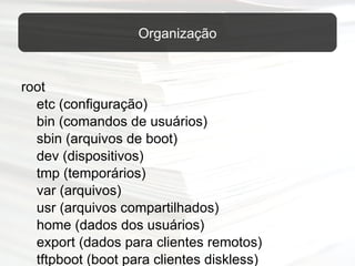 root etc (configuração) bin (comandos de usuários) sbin (arquivos de boot) dev (dispositivos) tmp (temporários) var (arquivos) usr (arquivos compartilhados) home (dados dos usuários) export (dados para clientes remotos) tftpboot (boot para clientes diskless) Organização 
