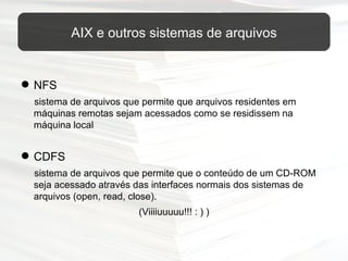 AIX e outros sistemas de arquivos NFS  sistema de arquivos que permite que arquivos residentes em máquinas remotas sejam acessados como se residissem na máquina local CDFS sistema de arquivos que permite que o conteúdo de um CD-ROM seja acessado através das interfaces normais dos sistemas de arquivos (open, read, close). (Viiiiuuuuu!!! : ) ) 