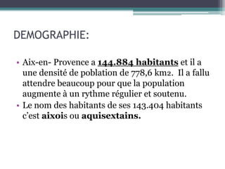 DEMOGRAPHIE:
• Aix-en- Provence a 144.884 habitants et il a
une densité de poblation de 778,6 km₂. Il a fallu
attendre beaucoup pour que la population
augmente à un rythme régulier et soutenu.
• Le nom des habitants de ses 143.404 habitants
c’est aixois ou aquisextains.
 