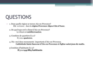 QUESTIONS
• 1. Dans quelle région se toruve Aix-en-Provence?
Elle se trouve dans la région Provence-Alpes-Côte d'Azur.
2. De quel type est le climat d’Aix-en-Provence?
Le climat est méditerranéen.
3. Combien de quartiers il y a?
Il y en a quatorze.
4. Dis- moi deux monuments importants d’Aix-en-Provence.
Cathédrale Saint-Sauveur d'Aix-en-Provence et Église-saint-jean de-malte.
5 Combien d’habitants il y a?
Il y a 144.884 habitants
 