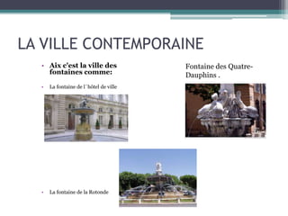 LA VILLE CONTEMPORAINE
• Aix c'est la ville des
fontaines comme:
• La fontaine de l´hôtel de ville
• La fontaine de la Rotonde
Fontaine des Quatre-
Dauphins .
 