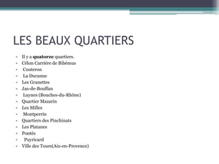 LES BEAUX QUARTIERS
• Il y a quatorze quartiers.
• Célon Carriére de Bibémus
• Couteron
• La Duranne
• Les Granettes
• Jas-de-Bouffan
• Luynes (Bouches-du-Rhône)
• Quartier Mazarin
• Les Milles
• Montperrin
• Quartiers des Pinchinats
• Les Platanes
• Pontès
• Puyricard
• Ville des Tours(Aix-en-Provence)
 