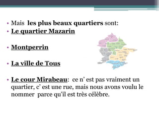 • Mais les plus beaux quartiers sont:
• Le quartier Mazarin
• Montperrin
• La ville de Tous
• Le cour Mirabeau: ce n’ est pas vraiment un
quartier, c’ est une rue, mais nous avons voulu le
nommer parce qu’il est très célèbre.
 