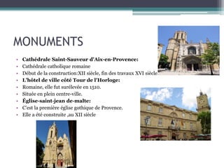 MONUMENTS
• Cathédrale Saint-Sauveur d'Aix-en-Provence:
• Cathédrale catholique romaine
• Début de la construction:XII siècle, fin des travaux XVI siècle.
• L’hôtel de ville côté Tour de l'Horloge:
• Romaine, elle fut surélevée en 1510.
• Située en plein centre-ville.
• Église-saint-jean de-malte:
• C’est la première église gothique de Provence.
• Elle a été construite ,au XII siècle
 