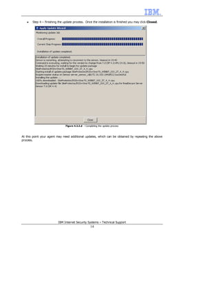 •   Step 4 – Finishing the update process. Once the installation is finished you may click Closed.




                               Figure 4.3.3.d - Completing the update process



At this point your agent may need additional updates, which can be obtained by repeating the above
process.




                          IBM Internet Security Systems – Technical Support
                                                    14
 