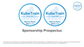 Sponsorship Prospectus
This initiative is not for profit and is not directly associated with the CNCF or the KubeCon + CloudNativeCon Europe. It has been organized by volunteers with the aim
of reducing the environmental impact of travel to the conference and to facilitate the participants' arrival in Paris at a more affordable cost.
 