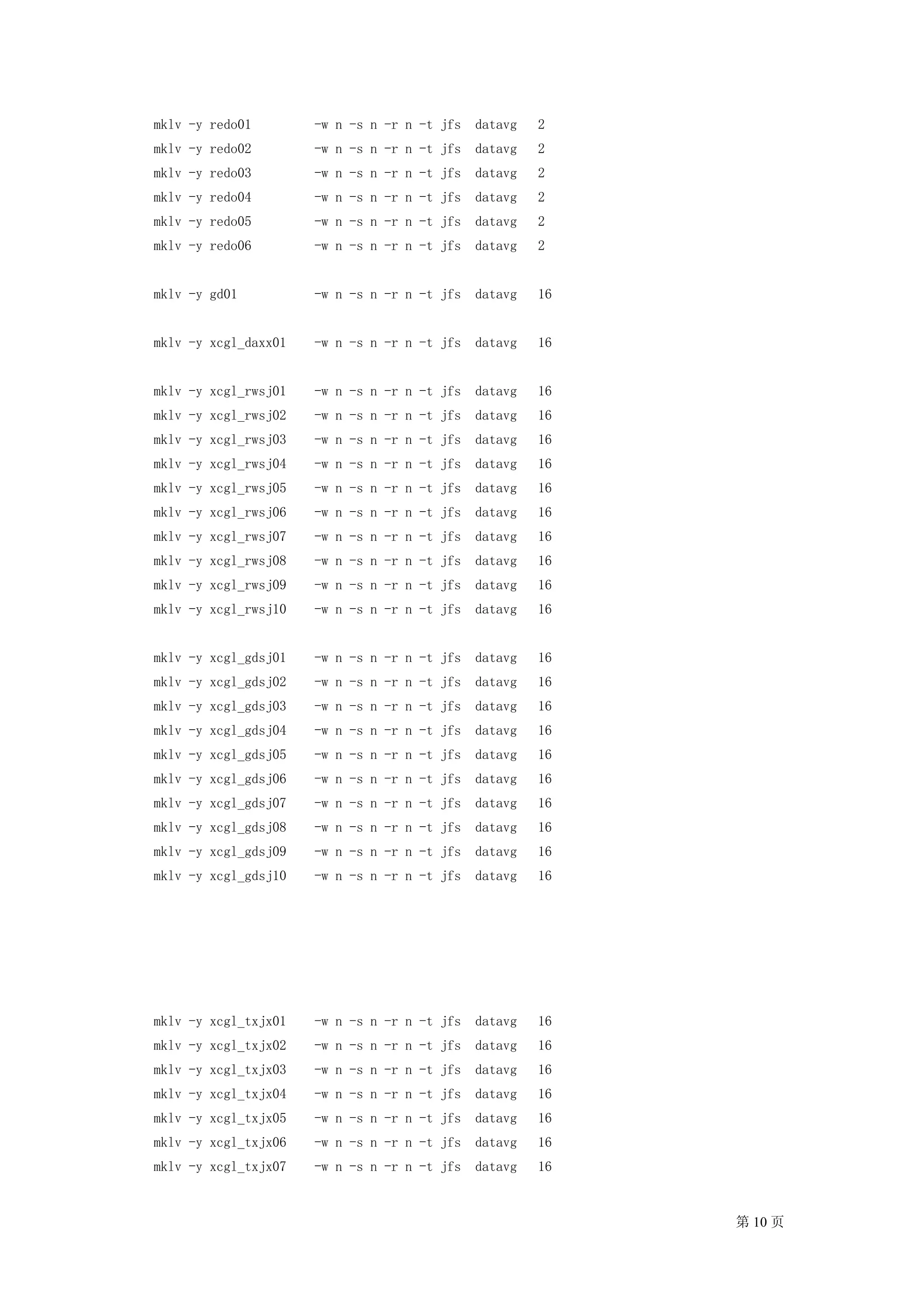 mklv -y redo01        -w n -s n -r n -t jfs   datavg   2
mklv -y redo02        -w n -s n -r n -t jfs   datavg   2
mklv -y redo03        -w n -s n -r n -t jfs   datavg   2
mklv -y redo04        -w n -s n -r n -t jfs   datavg   2
mklv -y redo05        -w n -s n -r n -t jfs   datavg   2
mklv -y redo06        -w n -s n -r n -t jfs   datavg   2


mklv -y gd01          -w n -s n -r n -t jfs   datavg   16


mklv -y xcgl_daxx01   -w n -s n -r n -t jfs   datavg   16


mklv -y xcgl_rwsj01   -w n -s n -r n -t jfs   datavg   16
mklv -y xcgl_rwsj02   -w n -s n -r n -t jfs   datavg   16
mklv -y xcgl_rwsj03   -w n -s n -r n -t jfs   datavg   16
mklv -y xcgl_rwsj04   -w n -s n -r n -t jfs   datavg   16
mklv -y xcgl_rwsj05   -w n -s n -r n -t jfs   datavg   16
mklv -y xcgl_rwsj06   -w n -s n -r n -t jfs   datavg   16
mklv -y xcgl_rwsj07   -w n -s n -r n -t jfs   datavg   16
mklv -y xcgl_rwsj08   -w n -s n -r n -t jfs   datavg   16
mklv -y xcgl_rwsj09   -w n -s n -r n -t jfs   datavg   16
mklv -y xcgl_rwsj10   -w n -s n -r n -t jfs   datavg   16


mklv -y xcgl_gdsj01   -w n -s n -r n -t jfs   datavg   16
mklv -y xcgl_gdsj02   -w n -s n -r n -t jfs   datavg   16
mklv -y xcgl_gdsj03   -w n -s n -r n -t jfs   datavg   16
mklv -y xcgl_gdsj04   -w n -s n -r n -t jfs   datavg   16
mklv -y xcgl_gdsj05   -w n -s n -r n -t jfs   datavg   16
mklv -y xcgl_gdsj06   -w n -s n -r n -t jfs   datavg   16
mklv -y xcgl_gdsj07   -w n -s n -r n -t jfs   datavg   16
mklv -y xcgl_gdsj08   -w n -s n -r n -t jfs   datavg   16
mklv -y xcgl_gdsj09   -w n -s n -r n -t jfs   datavg   16
mklv -y xcgl_gdsj10   -w n -s n -r n -t jfs   datavg   16




mklv -y xcgl_txjx01   -w n -s n -r n -t jfs   datavg   16
mklv -y xcgl_txjx02   -w n -s n -r n -t jfs   datavg   16
mklv -y xcgl_txjx03   -w n -s n -r n -t jfs   datavg   16
mklv -y xcgl_txjx04   -w n -s n -r n -t jfs   datavg   16
mklv -y xcgl_txjx05   -w n -s n -r n -t jfs   datavg   16
mklv -y xcgl_txjx06   -w n -s n -r n -t jfs   datavg   16
mklv -y xcgl_txjx07   -w n -s n -r n -t jfs   datavg   16


                                                            第 10 页
 