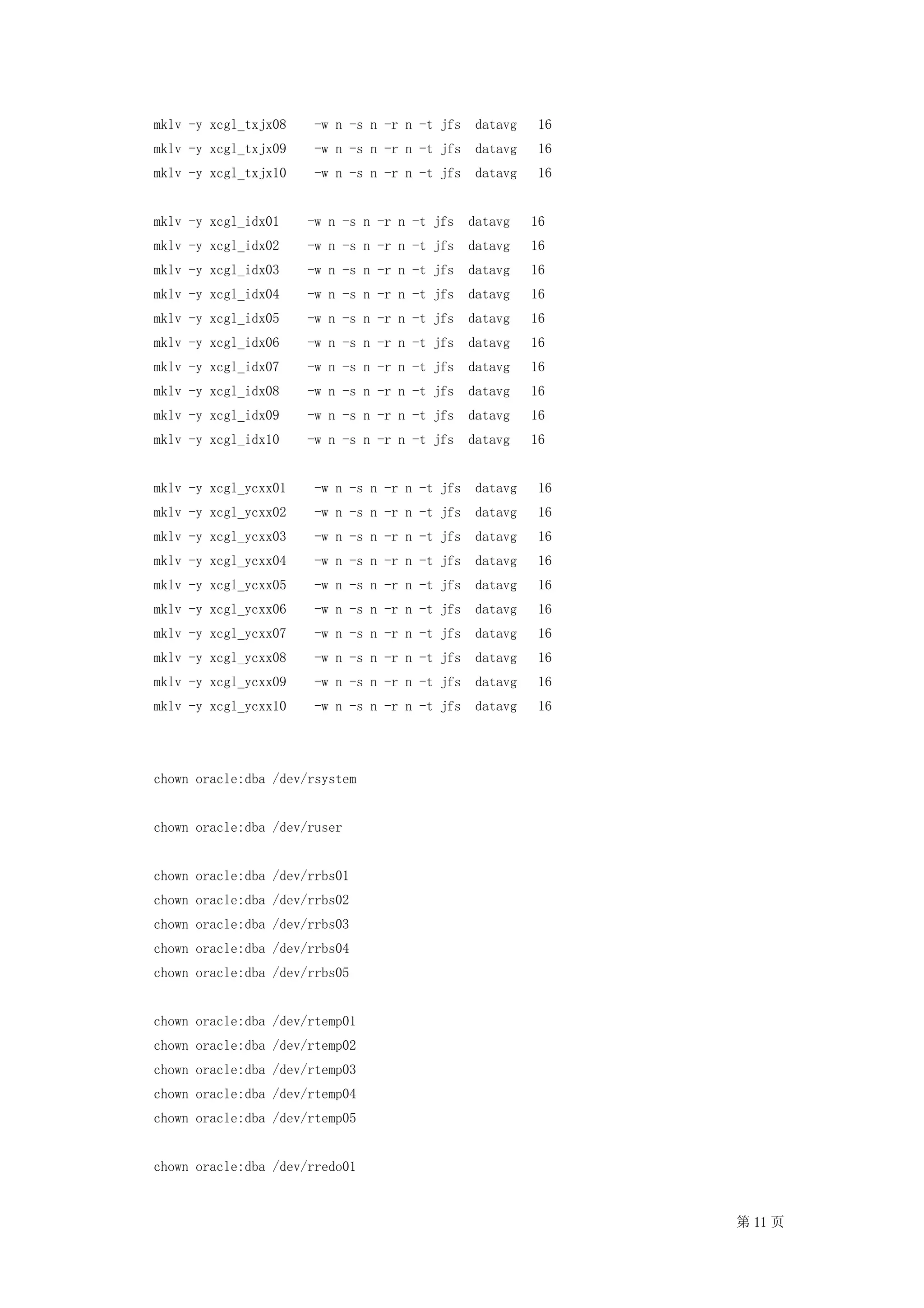 mklv -y xcgl_txjx08    -w n -s n -r n -t jfs    datavg    16
mklv -y xcgl_txjx09    -w n -s n -r n -t jfs    datavg    16
mklv -y xcgl_txjx10    -w n -s n -r n -t jfs    datavg    16


mklv -y xcgl_idx01    -w n -s n -r n -t jfs    datavg    16
mklv -y xcgl_idx02    -w n -s n -r n -t jfs    datavg    16
mklv -y xcgl_idx03    -w n -s n -r n -t jfs    datavg    16
mklv -y xcgl_idx04    -w n -s n -r n -t jfs    datavg    16
mklv -y xcgl_idx05    -w n -s n -r n -t jfs    datavg    16
mklv -y xcgl_idx06    -w n -s n -r n -t jfs    datavg    16
mklv -y xcgl_idx07    -w n -s n -r n -t jfs    datavg    16
mklv -y xcgl_idx08    -w n -s n -r n -t jfs    datavg    16
mklv -y xcgl_idx09    -w n -s n -r n -t jfs    datavg    16
mklv -y xcgl_idx10    -w n -s n -r n -t jfs    datavg    16


mklv -y xcgl_ycxx01    -w n -s n -r n -t jfs    datavg    16
mklv -y xcgl_ycxx02    -w n -s n -r n -t jfs    datavg    16
mklv -y xcgl_ycxx03    -w n -s n -r n -t jfs    datavg    16
mklv -y xcgl_ycxx04    -w n -s n -r n -t jfs    datavg    16
mklv -y xcgl_ycxx05    -w n -s n -r n -t jfs    datavg    16
mklv -y xcgl_ycxx06    -w n -s n -r n -t jfs    datavg    16
mklv -y xcgl_ycxx07    -w n -s n -r n -t jfs    datavg    16
mklv -y xcgl_ycxx08    -w n -s n -r n -t jfs    datavg    16
mklv -y xcgl_ycxx09    -w n -s n -r n -t jfs    datavg    16
mklv -y xcgl_ycxx10    -w n -s n -r n -t jfs    datavg    16




chown oracle:dba /dev/rsystem


chown oracle:dba /dev/ruser


chown oracle:dba /dev/rrbs01
chown oracle:dba /dev/rrbs02
chown oracle:dba /dev/rrbs03
chown oracle:dba /dev/rrbs04
chown oracle:dba /dev/rrbs05


chown oracle:dba /dev/rtemp01
chown oracle:dba /dev/rtemp02
chown oracle:dba /dev/rtemp03
chown oracle:dba /dev/rtemp04
chown oracle:dba /dev/rtemp05


chown oracle:dba /dev/rredo01


                                                               第 11 页
 