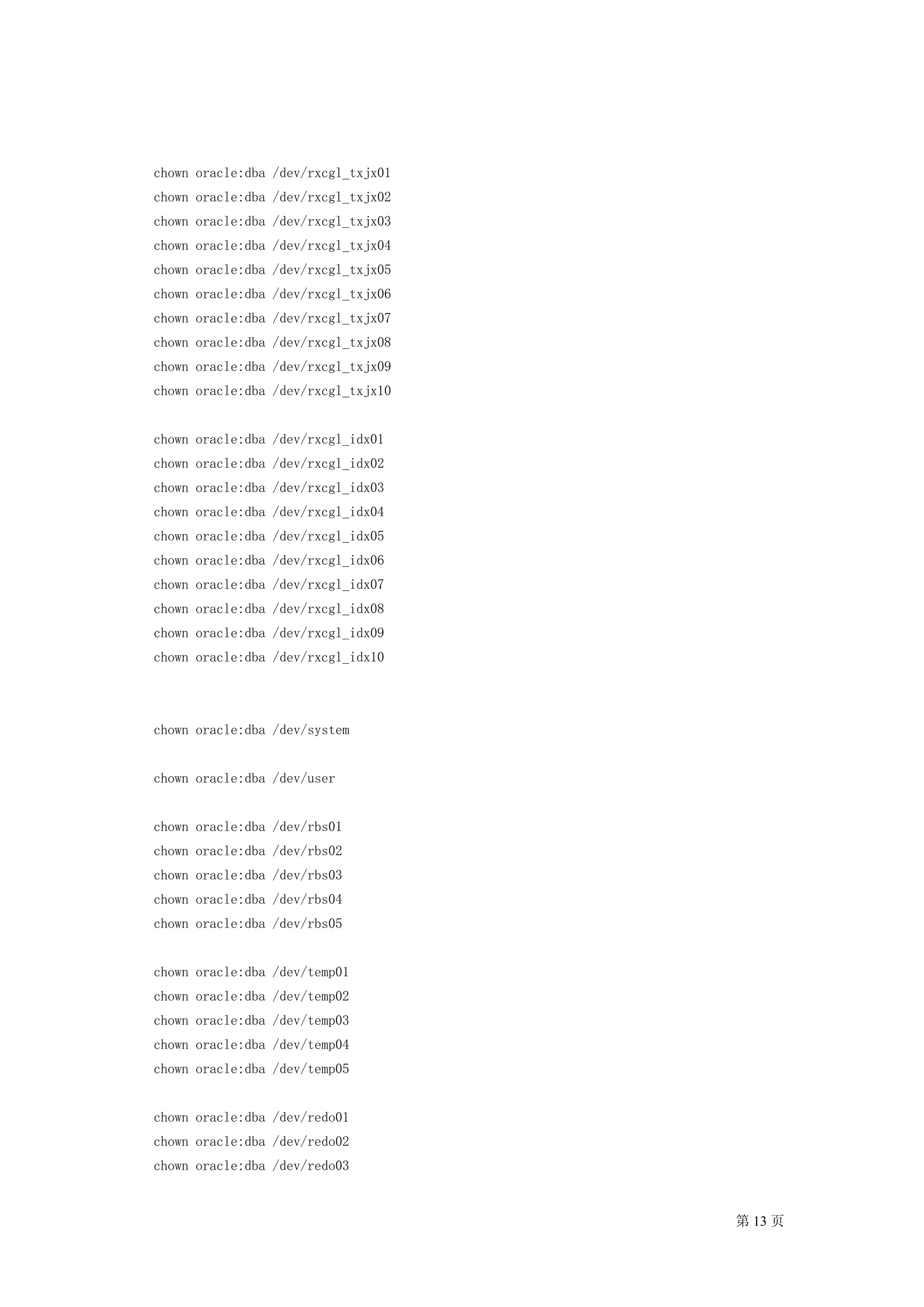 chown oracle:dba /dev/rxcgl_txjx01
chown oracle:dba /dev/rxcgl_txjx02
chown oracle:dba /dev/rxcgl_txjx03
chown oracle:dba /dev/rxcgl_txjx04
chown oracle:dba /dev/rxcgl_txjx05
chown oracle:dba /dev/rxcgl_txjx06
chown oracle:dba /dev/rxcgl_txjx07
chown oracle:dba /dev/rxcgl_txjx08
chown oracle:dba /dev/rxcgl_txjx09
chown oracle:dba /dev/rxcgl_txjx10


chown oracle:dba /dev/rxcgl_idx01
chown oracle:dba /dev/rxcgl_idx02
chown oracle:dba /dev/rxcgl_idx03
chown oracle:dba /dev/rxcgl_idx04
chown oracle:dba /dev/rxcgl_idx05
chown oracle:dba /dev/rxcgl_idx06
chown oracle:dba /dev/rxcgl_idx07
chown oracle:dba /dev/rxcgl_idx08
chown oracle:dba /dev/rxcgl_idx09
chown oracle:dba /dev/rxcgl_idx10




chown oracle:dba /dev/system


chown oracle:dba /dev/user


chown oracle:dba /dev/rbs01
chown oracle:dba /dev/rbs02
chown oracle:dba /dev/rbs03
chown oracle:dba /dev/rbs04
chown oracle:dba /dev/rbs05


chown oracle:dba /dev/temp01
chown oracle:dba /dev/temp02
chown oracle:dba /dev/temp03
chown oracle:dba /dev/temp04
chown oracle:dba /dev/temp05


chown oracle:dba /dev/redo01
chown oracle:dba /dev/redo02
chown oracle:dba /dev/redo03


                                     第 13 页
 