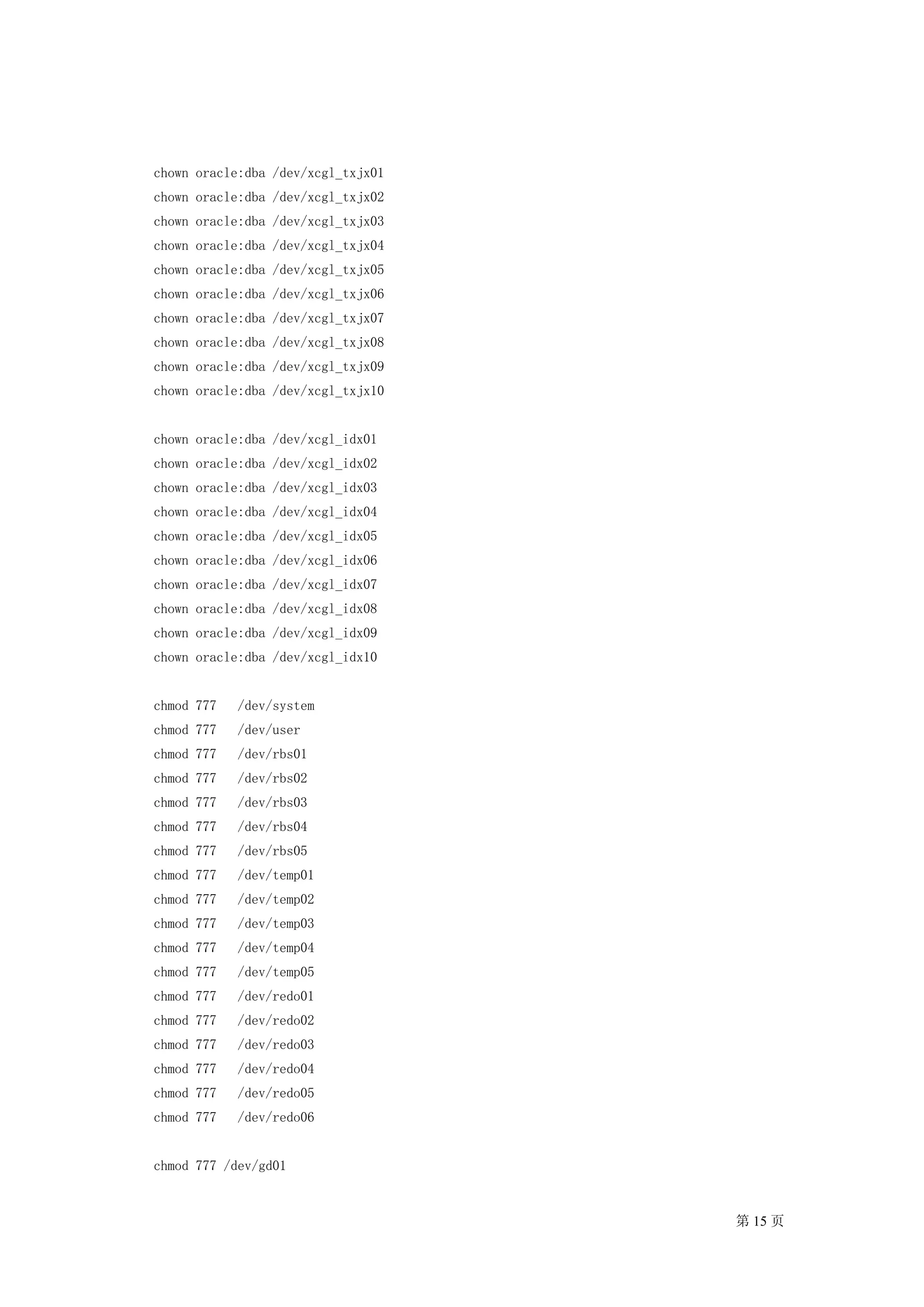 chown oracle:dba /dev/xcgl_txjx01
chown oracle:dba /dev/xcgl_txjx02
chown oracle:dba /dev/xcgl_txjx03
chown oracle:dba /dev/xcgl_txjx04
chown oracle:dba /dev/xcgl_txjx05
chown oracle:dba /dev/xcgl_txjx06
chown oracle:dba /dev/xcgl_txjx07
chown oracle:dba /dev/xcgl_txjx08
chown oracle:dba /dev/xcgl_txjx09
chown oracle:dba /dev/xcgl_txjx10


chown oracle:dba /dev/xcgl_idx01
chown oracle:dba /dev/xcgl_idx02
chown oracle:dba /dev/xcgl_idx03
chown oracle:dba /dev/xcgl_idx04
chown oracle:dba /dev/xcgl_idx05
chown oracle:dba /dev/xcgl_idx06
chown oracle:dba /dev/xcgl_idx07
chown oracle:dba /dev/xcgl_idx08
chown oracle:dba /dev/xcgl_idx09
chown oracle:dba /dev/xcgl_idx10


chmod 777   /dev/system
chmod 777   /dev/user
chmod 777   /dev/rbs01
chmod 777   /dev/rbs02
chmod 777   /dev/rbs03
chmod 777   /dev/rbs04
chmod 777   /dev/rbs05
chmod 777   /dev/temp01
chmod 777   /dev/temp02
chmod 777   /dev/temp03
chmod 777   /dev/temp04
chmod 777   /dev/temp05
chmod 777   /dev/redo01
chmod 777   /dev/redo02
chmod 777   /dev/redo03
chmod 777   /dev/redo04
chmod 777   /dev/redo05
chmod 777   /dev/redo06


chmod 777 /dev/gd01


                                    第 15 页
 