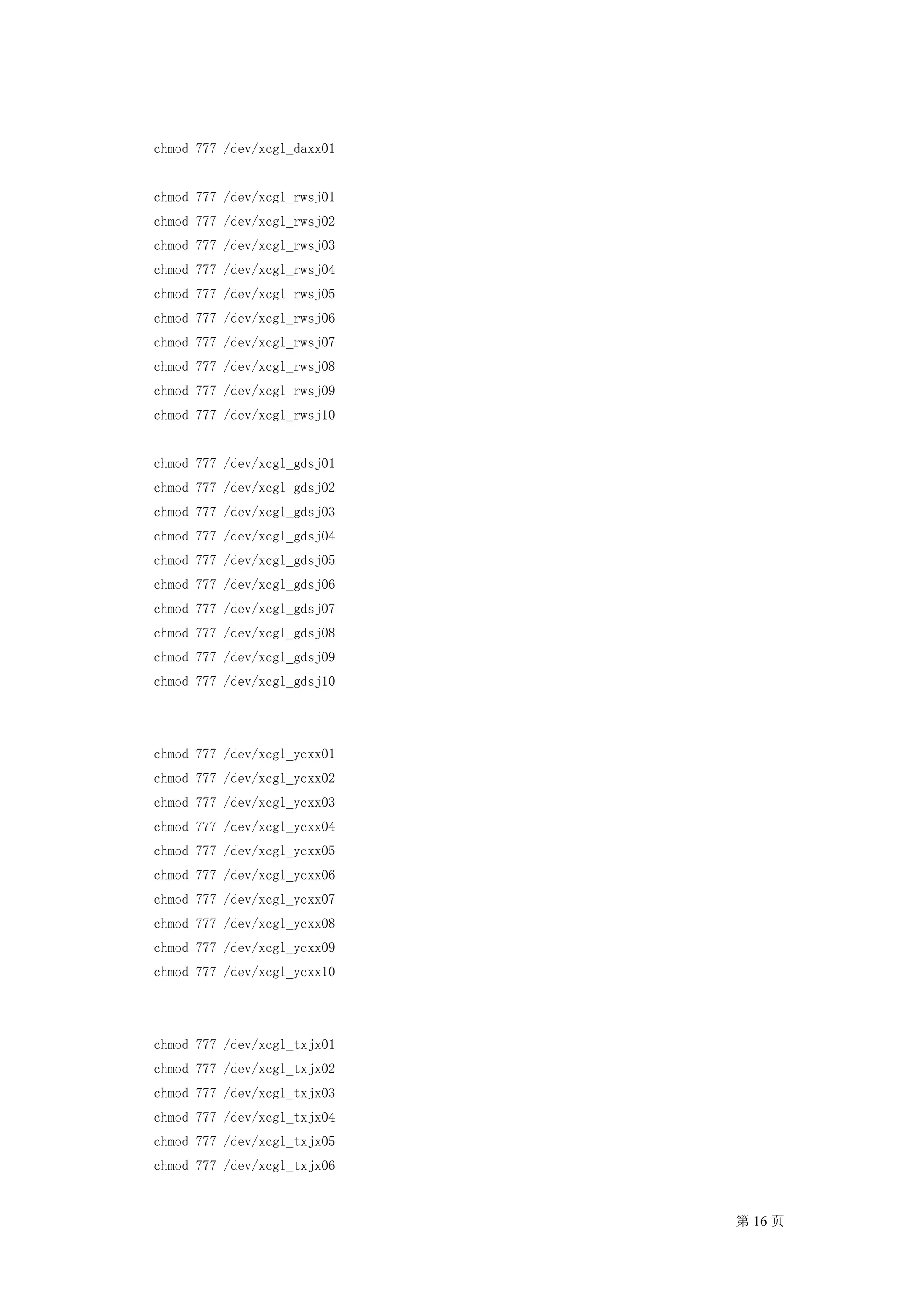 chmod 777 /dev/xcgl_daxx01


chmod 777 /dev/xcgl_rwsj01
chmod 777 /dev/xcgl_rwsj02
chmod 777 /dev/xcgl_rwsj03
chmod 777 /dev/xcgl_rwsj04
chmod 777 /dev/xcgl_rwsj05
chmod 777 /dev/xcgl_rwsj06
chmod 777 /dev/xcgl_rwsj07
chmod 777 /dev/xcgl_rwsj08
chmod 777 /dev/xcgl_rwsj09
chmod 777 /dev/xcgl_rwsj10


chmod 777 /dev/xcgl_gdsj01
chmod 777 /dev/xcgl_gdsj02
chmod 777 /dev/xcgl_gdsj03
chmod 777 /dev/xcgl_gdsj04
chmod 777 /dev/xcgl_gdsj05
chmod 777 /dev/xcgl_gdsj06
chmod 777 /dev/xcgl_gdsj07
chmod 777 /dev/xcgl_gdsj08
chmod 777 /dev/xcgl_gdsj09
chmod 777 /dev/xcgl_gdsj10




chmod 777 /dev/xcgl_ycxx01
chmod 777 /dev/xcgl_ycxx02
chmod 777 /dev/xcgl_ycxx03
chmod 777 /dev/xcgl_ycxx04
chmod 777 /dev/xcgl_ycxx05
chmod 777 /dev/xcgl_ycxx06
chmod 777 /dev/xcgl_ycxx07
chmod 777 /dev/xcgl_ycxx08
chmod 777 /dev/xcgl_ycxx09
chmod 777 /dev/xcgl_ycxx10




chmod 777 /dev/xcgl_txjx01
chmod 777 /dev/xcgl_txjx02
chmod 777 /dev/xcgl_txjx03
chmod 777 /dev/xcgl_txjx04
chmod 777 /dev/xcgl_txjx05
chmod 777 /dev/xcgl_txjx06


                             第 16 页
 