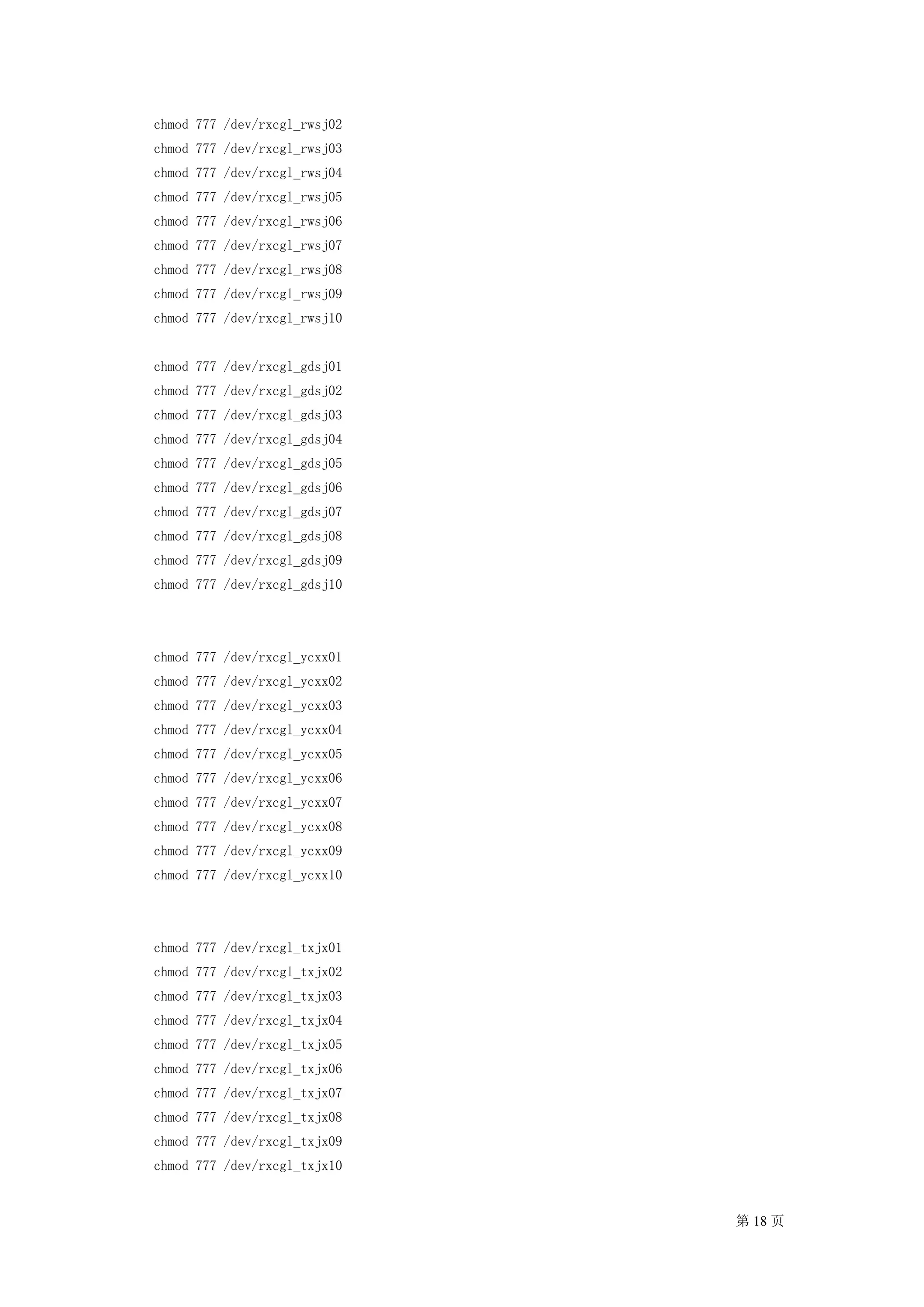 chmod 777 /dev/rxcgl_rwsj02
chmod 777 /dev/rxcgl_rwsj03
chmod 777 /dev/rxcgl_rwsj04
chmod 777 /dev/rxcgl_rwsj05
chmod 777 /dev/rxcgl_rwsj06
chmod 777 /dev/rxcgl_rwsj07
chmod 777 /dev/rxcgl_rwsj08
chmod 777 /dev/rxcgl_rwsj09
chmod 777 /dev/rxcgl_rwsj10


chmod 777 /dev/rxcgl_gdsj01
chmod 777 /dev/rxcgl_gdsj02
chmod 777 /dev/rxcgl_gdsj03
chmod 777 /dev/rxcgl_gdsj04
chmod 777 /dev/rxcgl_gdsj05
chmod 777 /dev/rxcgl_gdsj06
chmod 777 /dev/rxcgl_gdsj07
chmod 777 /dev/rxcgl_gdsj08
chmod 777 /dev/rxcgl_gdsj09
chmod 777 /dev/rxcgl_gdsj10




chmod 777 /dev/rxcgl_ycxx01
chmod 777 /dev/rxcgl_ycxx02
chmod 777 /dev/rxcgl_ycxx03
chmod 777 /dev/rxcgl_ycxx04
chmod 777 /dev/rxcgl_ycxx05
chmod 777 /dev/rxcgl_ycxx06
chmod 777 /dev/rxcgl_ycxx07
chmod 777 /dev/rxcgl_ycxx08
chmod 777 /dev/rxcgl_ycxx09
chmod 777 /dev/rxcgl_ycxx10




chmod 777 /dev/rxcgl_txjx01
chmod 777 /dev/rxcgl_txjx02
chmod 777 /dev/rxcgl_txjx03
chmod 777 /dev/rxcgl_txjx04
chmod 777 /dev/rxcgl_txjx05
chmod 777 /dev/rxcgl_txjx06
chmod 777 /dev/rxcgl_txjx07
chmod 777 /dev/rxcgl_txjx08
chmod 777 /dev/rxcgl_txjx09
chmod 777 /dev/rxcgl_txjx10


                              第 18 页
 
