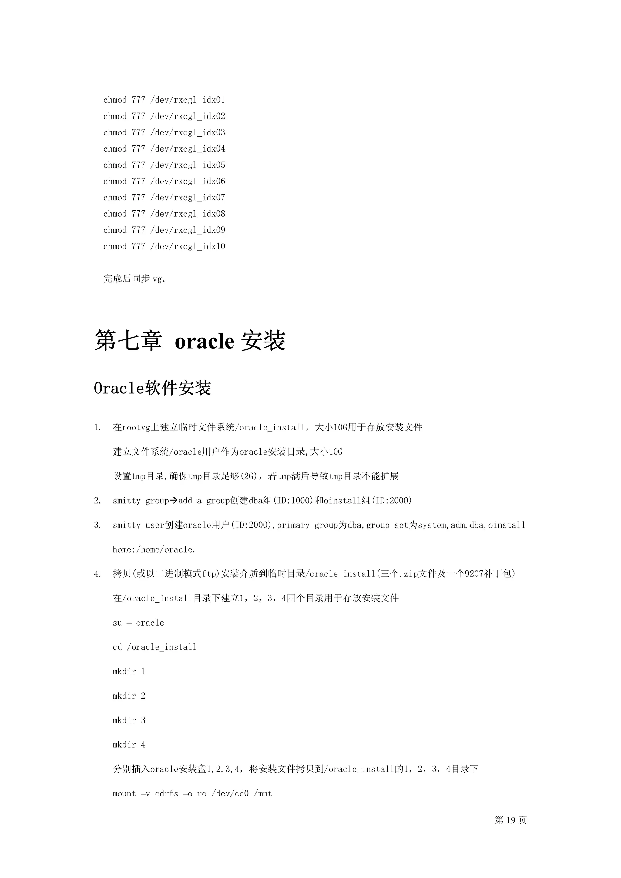 chmod 777 /dev/rxcgl_idx01
     chmod 777 /dev/rxcgl_idx02
     chmod 777 /dev/rxcgl_idx03
     chmod 777 /dev/rxcgl_idx04
     chmod 777 /dev/rxcgl_idx05
     chmod 777 /dev/rxcgl_idx06
     chmod 777 /dev/rxcgl_idx07
     chmod 777 /dev/rxcgl_idx08
     chmod 777 /dev/rxcgl_idx09
     chmod 777 /dev/rxcgl_idx10


     完成后同步 vg。




第七章 oracle 安装
Oracle软件安装

1.    在rootvg上建立临时文件系统/oracle_install，大小10G用于存放安装文件

      建立文件系统/oracle用户作为oracle安装目录,大小10G

      设置tmp目录,确保tmp目录足够(2G)，若tmp满后导致tmp目录不能扩展

2.    smitty group add a group创建dba组(ID:1000)和oinstall组(ID:2000)

3.    smitty user创建oracle用户(ID:2000),primary group为dba,group set为system,adm,dba,oinstall

      home:/home/oracle,

4.    拷贝(或以二进制模式ftp)安装介质到临时目录/oracle_install(三个.zip文件及一个9207补丁包)

      在/oracle_install目录下建立1，2，3，4四个目录用于存放安装文件

      su – oracle

      cd /oracle_install

      mkdir 1

      mkdir 2

      mkdir 3

      mkdir 4

      分别插入oracle安装盘1,2,3,4，将安装文件拷贝到/oracle_install的1，2，3，4目录下

      mount –v cdrfs –o ro /dev/cd0 /mnt

                                                                                 第 19 页
 