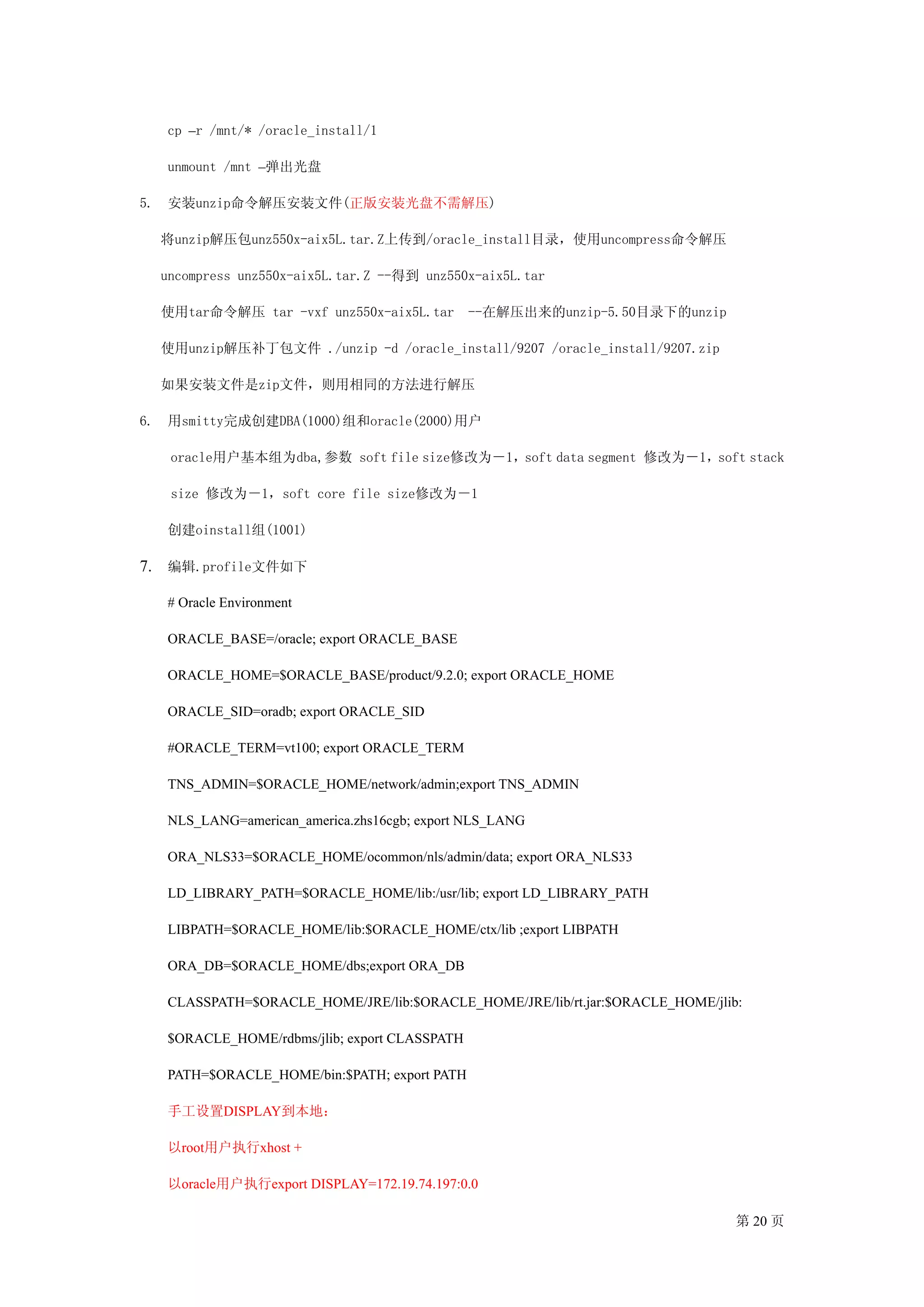 cp –r /mnt/* /oracle_install/1

     unmount /mnt –弹出光盘

5.   安装unzip命令解压安装文件(正版安装光盘不需解压)

     将unzip解压包unz550x-aix5L.tar.Z上传到/oracle_install目录，使用uncompress命令解压

     uncompress unz550x-aix5L.tar.Z --得到 unz550x-aix5L.tar

     使用tar命令解压 tar -vxf unz550x-aix5L.tar        --在解压出来的unzip-5.50目录下的unzip

     使用unzip解压补丁包文件 ./unzip -d /oracle_install/9207 /oracle_install/9207.zip

     如果安装文件是zip文件，则用相同的方法进行解压

6.   用smitty完成创建DBA(1000)组和oracle(2000)用户

      oracle用户基本组为dba,参数 soft file size修改为－1，soft data segment 修改为－1，soft stack

      size 修改为－1，soft core file size修改为－1

     创建oinstall组(1001)

7. 编辑.profile文件如下

     # Oracle Environment

     ORACLE_BASE=/oracle; export ORACLE_BASE

     ORACLE_HOME=$ORACLE_BASE/product/9.2.0; export ORACLE_HOME

     ORACLE_SID=oradb; export ORACLE_SID

     #ORACLE_TERM=vt100; export ORACLE_TERM

     TNS_ADMIN=$ORACLE_HOME/network/admin;export TNS_ADMIN

     NLS_LANG=american_america.zhs16cgb; export NLS_LANG

     ORA_NLS33=$ORACLE_HOME/ocommon/nls/admin/data; export ORA_NLS33

     LD_LIBRARY_PATH=$ORACLE_HOME/lib:/usr/lib; export LD_LIBRARY_PATH

     LIBPATH=$ORACLE_HOME/lib:$ORACLE_HOME/ctx/lib ;export LIBPATH

     ORA_DB=$ORACLE_HOME/dbs;export ORA_DB

     CLASSPATH=$ORACLE_HOME/JRE/lib:$ORACLE_HOME/JRE/lib/rt.jar:$ORACLE_HOME/jlib:

     $ORACLE_HOME/rdbms/jlib; export CLASSPATH

     PATH=$ORACLE_HOME/bin:$PATH; export PATH

     手工设置DISPLAY到本地：

     以root用户执行xhost +

     以oracle用户执行export DISPLAY=172.19.74.197:0.0

                                                                                 第 20 页
 