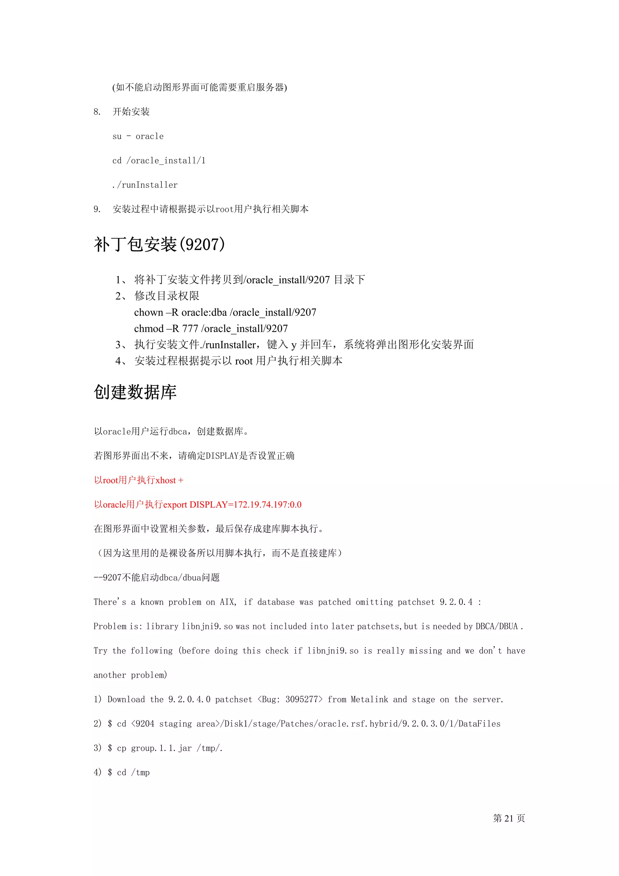 (如不能启动图形界面可能需要重启服务器)

8.   开始安装

     su - oracle

     cd /oracle_install/1

     ./runInstaller

9.   安装过程中请根据提示以root用户执行相关脚本



补丁包安装(9207)
     1、 将补丁安装文件拷贝到/oracle_install/9207 目录下
     2、 修改目录权限
        chown –R oracle:dba /oracle_install/9207
        chmod –R 777 /oracle_install/9207
     3、 执行安装文件./runInstaller，键入 y 并回车，系统将弹出图形化安装界面
     4、 安装过程根据提示以 root 用户执行相关脚本


创建数据库

以oracle用户运行dbca，创建数据库。

若图形界面出不来，请确定DISPLAY是否设置正确

以root用户执行xhost +

以oracle用户执行export DISPLAY=172.19.74.197:0.0

在图形界面中设置相关参数，最后保存成建库脚本执行。

（因为这里用的是裸设备所以用脚本执行，而不是直接建库）

--9207不能启动dbca/dbua问题

There's a known problem on AIX, if database was patched omitting patchset 9.2.0.4 :

Problem is: library libnjni9.so was not included into later patchsets,but is needed by DBCA/DBUA .

Try the following (before doing this check if libnjni9.so is really missing and we don't have

another problem)

1) Download the 9.2.0.4.0 patchset <Bug: 3095277> from Metalink and stage on the server.

2) $ cd <9204 staging area>/Disk1/stage/Patches/oracle.rsf.hybrid/9.2.0.3.0/1/DataFiles

3) $ cp group.1.1.jar /tmp/.

4) $ cd /tmp



                                                                                          第 21 页
 
