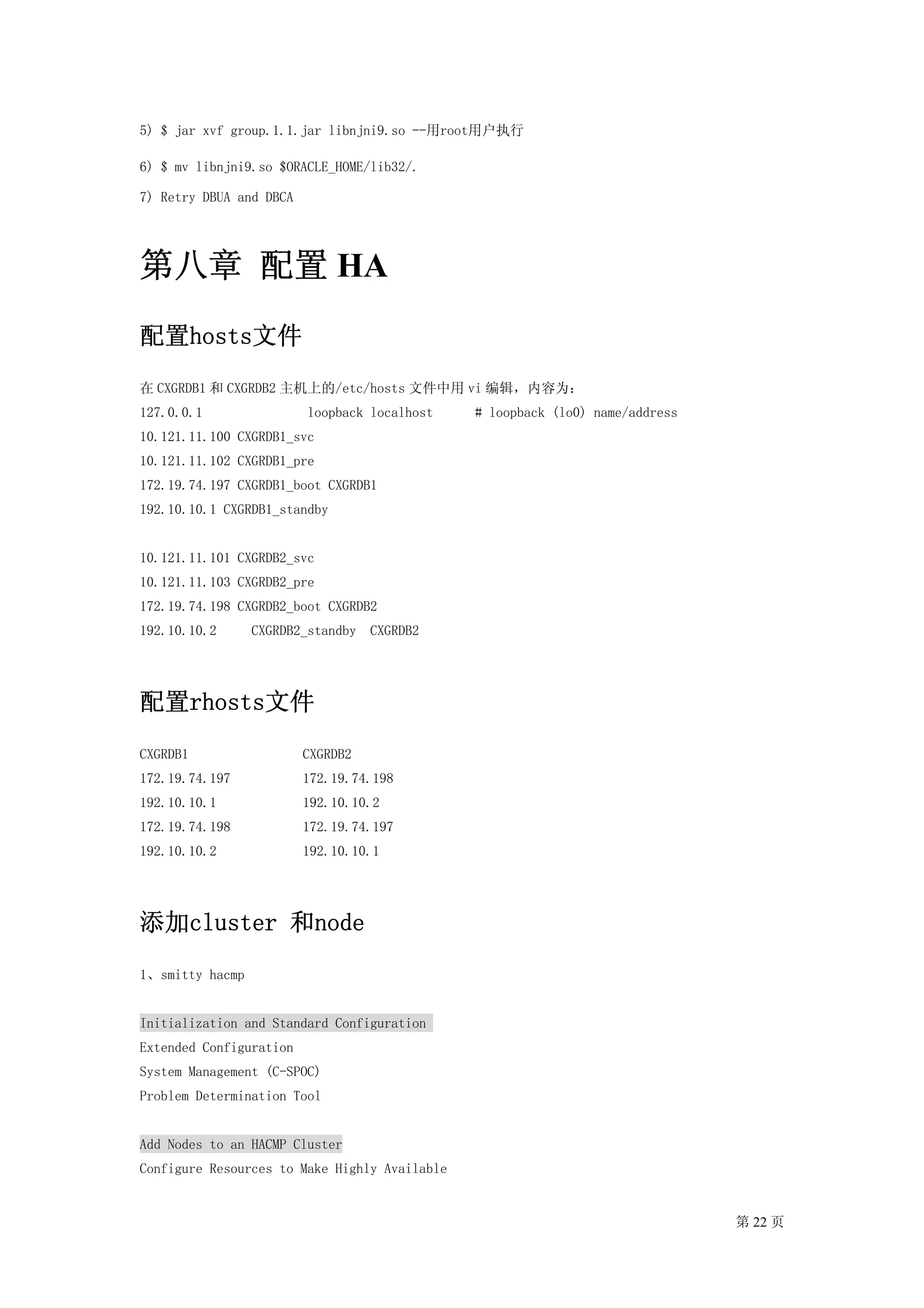 5) $ jar xvf group.1.1.jar libnjni9.so --用root用户执行

6) $ mv libnjni9.so $ORACLE_HOME/lib32/.

7) Retry DBUA and DBCA




第八章 配置 HA
配置hosts文件
在 CXGRDB1 和 CXGRDB2 主机上的/etc/hosts 文件中用 vi 编辑，内容为：
127.0.0.1                loopback localhost    # loopback (lo0) name/address
10.121.11.100 CXGRDB1_svc
10.121.11.102 CXGRDB1_pre
172.19.74.197 CXGRDB1_boot CXGRDB1
192.10.10.1 CXGRDB1_standby


10.121.11.101 CXGRDB2_svc
10.121.11.103 CXGRDB2_pre
172.19.74.198 CXGRDB2_boot CXGRDB2
192.10.10.2      CXGRDB2_standby   CXGRDB2




配置rhosts文件
CXGRDB1                  CXGRDB2
172.19.74.197            172.19.74.198
192.10.10.1              192.10.10.2
172.19.74.198            172.19.74.197
192.10.10.2              192.10.10.1




添加cluster 和node
1、smitty hacmp


Initialization and Standard Configuration
Extended Configuration
System Management (C-SPOC)
Problem Determination Tool


Add Nodes to an HACMP Cluster
Configure Resources to Make Highly Available


                                                                               第 22 页
 