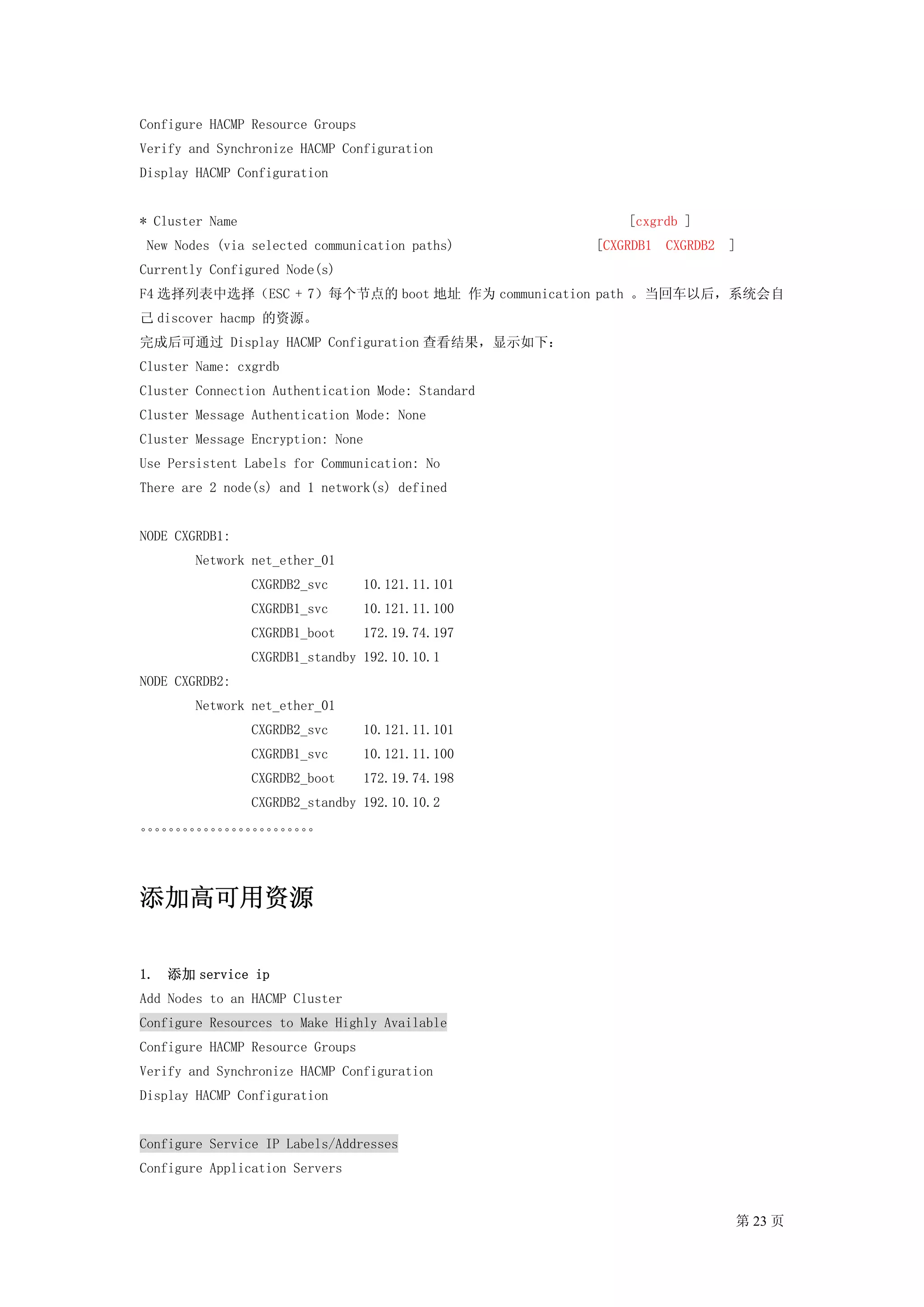 Configure HACMP Resource Groups
Verify and Synchronize HACMP Configuration
Display HACMP Configuration


* Cluster Name                                         [cxgrdb ]
 New Nodes (via selected communication paths)      [CXGRDB1   CXGRDB2   ]
Currently Configured Node(s)
F4 选择列表中选择（ESC + 7）每个节点的 boot 地址 作为 communication path 。当回车以后，系统会自
己 discover hacmp 的资源。
完成后可通过 Display HACMP Configuration 查看结果，显示如下：
Cluster Name: cxgrdb
Cluster Connection Authentication Mode: Standard
Cluster Message Authentication Mode: None
Cluster Message Encryption: None
Use Persistent Labels for Communication: No
There are 2 node(s) and 1 network(s) defined


NODE CXGRDB1:
        Network net_ether_01
                 CXGRDB2_svc      10.121.11.101
                 CXGRDB1_svc      10.121.11.100
                 CXGRDB1_boot     172.19.74.197
                 CXGRDB1_standby 192.10.10.1
NODE CXGRDB2:
        Network net_ether_01
                 CXGRDB2_svc      10.121.11.101
                 CXGRDB1_svc      10.121.11.100
                 CXGRDB2_boot     172.19.74.198
                 CXGRDB2_standby 192.10.10.2
。。。。。。。。。。。。。
 。。。。。。。。。。。。




添加高可用资源

1. 添加 service ip
Add Nodes to an HACMP Cluster
Configure Resources to Make Highly Available
Configure HACMP Resource Groups
Verify and Synchronize HACMP Configuration
Display HACMP Configuration


Configure Service IP Labels/Addresses
Configure Application Servers


                                                                        第 23 页
 