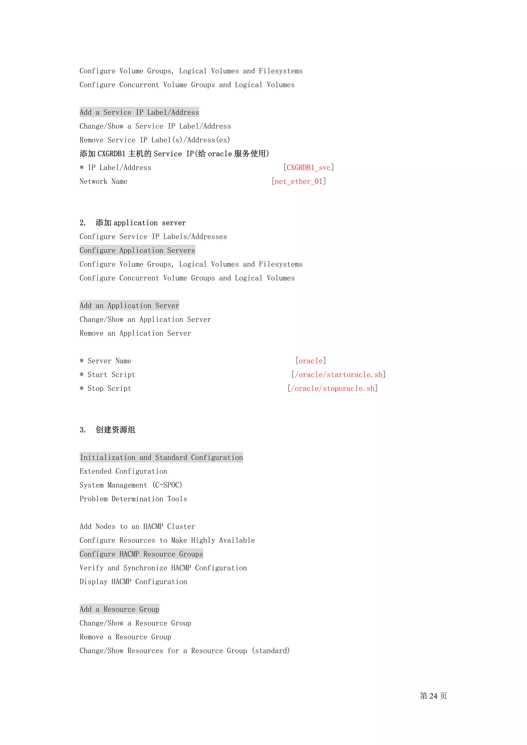 Configure Volume Groups, Logical Volumes and Filesystems
Configure Concurrent Volume Groups and Logical Volumes


Add a Service IP Label/Address
Change/Show a Service IP Label/Address
Remove Service IP Label(s)/Address(es)
添加 CXGRDB1 主机的 Service IP(给 oracle 服务使用)
* IP Label/Address                                 [CXGRDB1_svc]
Network Name                                    [net_ether_01]




2. 添加 application server
Configure Service IP Labels/Addresses
Configure Application Servers
Configure Volume Groups, Logical Volumes and Filesystems
Configure Concurrent Volume Groups and Logical Volumes


Add an Application Server
Change/Show an Application Server
Remove an Application Server


* Server Name                                           [oracle]
* Start Script                                       [/oracle/startoracle.sh]
* Stop Script                                       [/oracle/stoporacle.sh]




3. 创建资源组


Initialization and Standard Configuration
Extended Configuration
System Management (C-SPOC)
Problem Determination Tools


Add Nodes to an HACMP Cluster
Configure Resources to Make Highly Available
Configure HACMP Resource Groups
Verify and Synchronize HACMP Configuration
Display HACMP Configuration


Add a Resource Group
Change/Show a Resource Group
Remove a Resource Group
Change/Show Resources for a Resource Group (standard)




                                                                                第 24 页
 