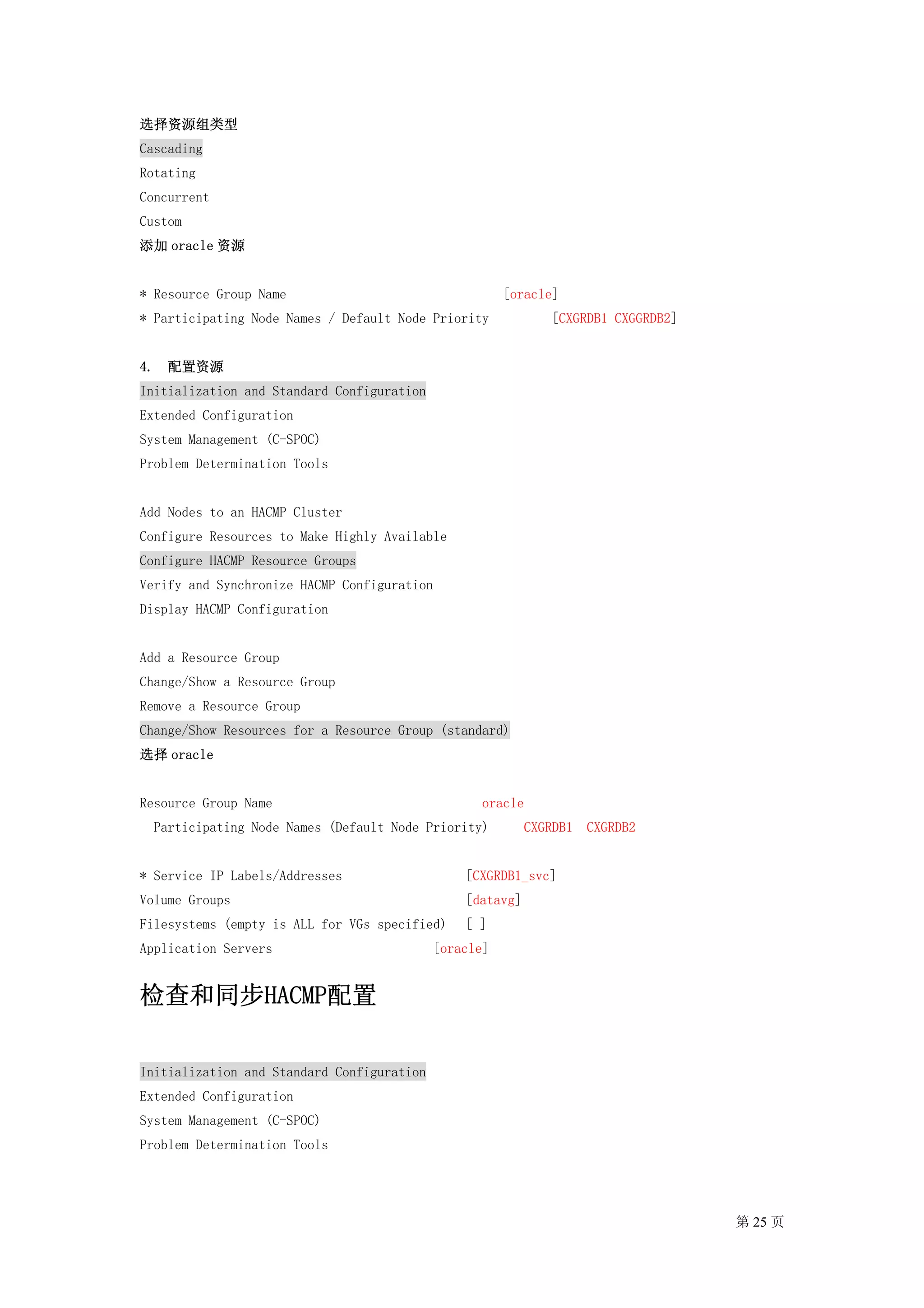 选择资源组类型
Cascading
Rotating
Concurrent
Custom
添加 oracle 资源


* Resource Group Name                                  [oracle]
* Participating Node Names / Default Node Priority             [CXGRDB1 CXGGRDB2]


4. 配置资源
Initialization and Standard Configuration
Extended Configuration
System Management (C-SPOC)
Problem Determination Tools


Add Nodes to an HACMP Cluster
Configure Resources to Make Highly Available
Configure HACMP Resource Groups
Verify and Synchronize HACMP Configuration
Display HACMP Configuration


Add a Resource Group
Change/Show a Resource Group
Remove a Resource Group
Change/Show Resources for a Resource Group (standard)
选择 oracle


Resource Group Name                                oracle
  Participating Node Names (Default Node Priority)         CXGRDB1   CXGRDB2


* Service IP Labels/Addresses                   [CXGRDB1_svc]
Volume Groups                                   [datavg]
Filesystems (empty is ALL for VGs specified)    [ ]
Application Servers                         [oracle]


检查和同步HACMP配置

Initialization and Standard Configuration
Extended Configuration
System Management (C-SPOC)
Problem Determination Tools




                                                                                    第 25 页
 