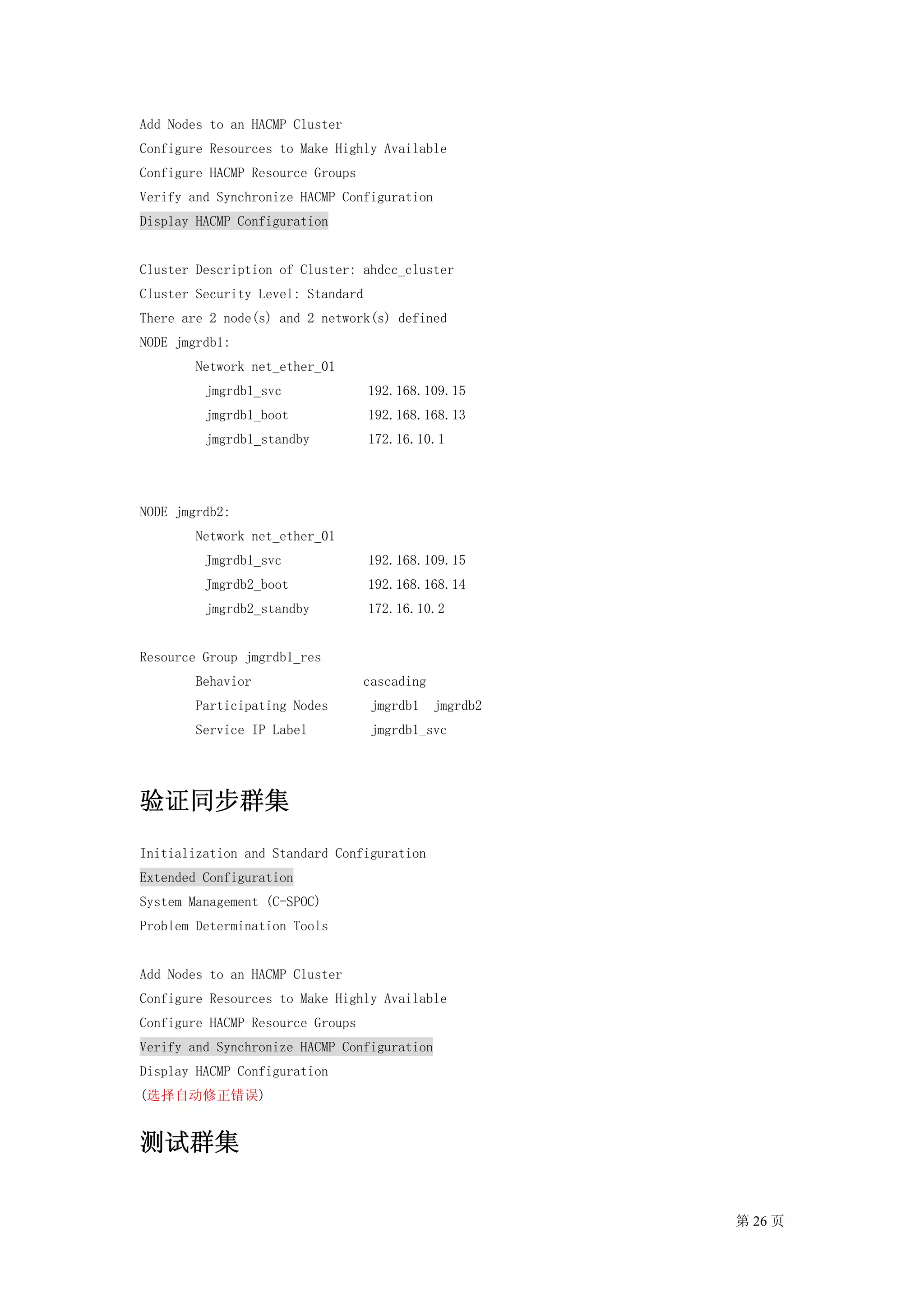 Add Nodes to an HACMP Cluster
Configure Resources to Make Highly Available
Configure HACMP Resource Groups
Verify and Synchronize HACMP Configuration
Display HACMP Configuration


Cluster Description of Cluster: ahdcc_cluster
Cluster Security Level: Standard
There are 2 node(s) and 2 network(s) defined
NODE jmgrdb1:
        Network net_ether_01
         jmgrdb1_svc               192.168.109.15
         jmgrdb1_boot              192.168.168.13
         jmgrdb1_standby           172.16.10.1




NODE jmgrdb2:
        Network net_ether_01
         Jmgrdb1_svc               192.168.109.15
         Jmgrdb2_boot              192.168.168.14
         jmgrdb2_standby           172.16.10.2


Resource Group jmgrdb1_res
        Behavior                  cascading
        Participating Nodes        jmgrdb1    jmgrdb2
        Service IP Label           jmgrdb1_svc




验证同步群集
Initialization and Standard Configuration
Extended Configuration
System Management (C-SPOC)
Problem Determination Tools


Add Nodes to an HACMP Cluster
Configure Resources to Make Highly Available
Configure HACMP Resource Groups
Verify and Synchronize HACMP Configuration
Display HACMP Configuration
(选择自动修正错误)


测试群集


                                                        第 26 页
 