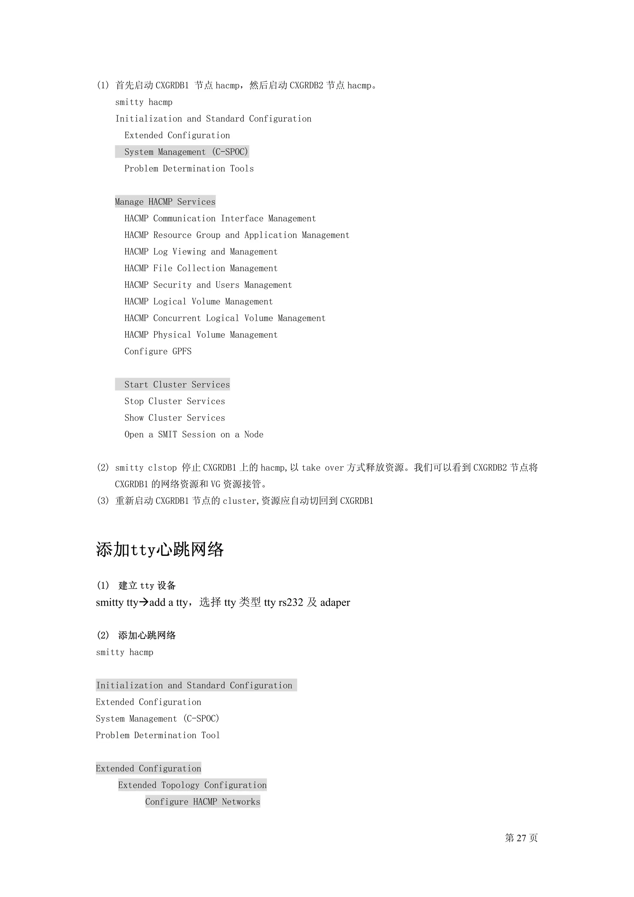 (1) 首先启动 CXGRDB1 节点 hacmp，然后启动 CXGRDB2 节点 hacmp。
    smitty hacmp
    Initialization and Standard Configuration
      Extended Configuration
      System Management (C-SPOC)
      Problem Determination Tools


    Manage HACMP Services
      HACMP Communication Interface Management
      HACMP Resource Group and Application Management
      HACMP Log Viewing and Management
      HACMP File Collection Management
      HACMP Security and Users Management
      HACMP Logical Volume Management
      HACMP Concurrent Logical Volume Management
      HACMP Physical Volume Management
      Configure GPFS


      Start Cluster Services
      Stop Cluster Services
      Show Cluster Services
      Open a SMIT Session on a Node


(2) smitty clstop 停止 CXGRDB1 上的 hacmp,以 take over 方式释放资源。我们可以看到 CXGRDB2 节点将
    CXGRDB1 的网络资源和 VG 资源接管。
(3) 重新启动 CXGRDB1 节点的 cluster,资源应自动切回到 CXGRDB1




添加tty心跳网络
(1) 建立 tty 设备
smitty tty add a tty，选择 tty 类型 tty rs232 及 adaper

(2) 添加心跳网络
smitty hacmp


Initialization and Standard Configuration
Extended Configuration
System Management (C-SPOC)
Problem Determination Tool


Extended Configuration
    Extended Topology Configuration
          Configure HACMP Networks


                                                                     第 27 页
 