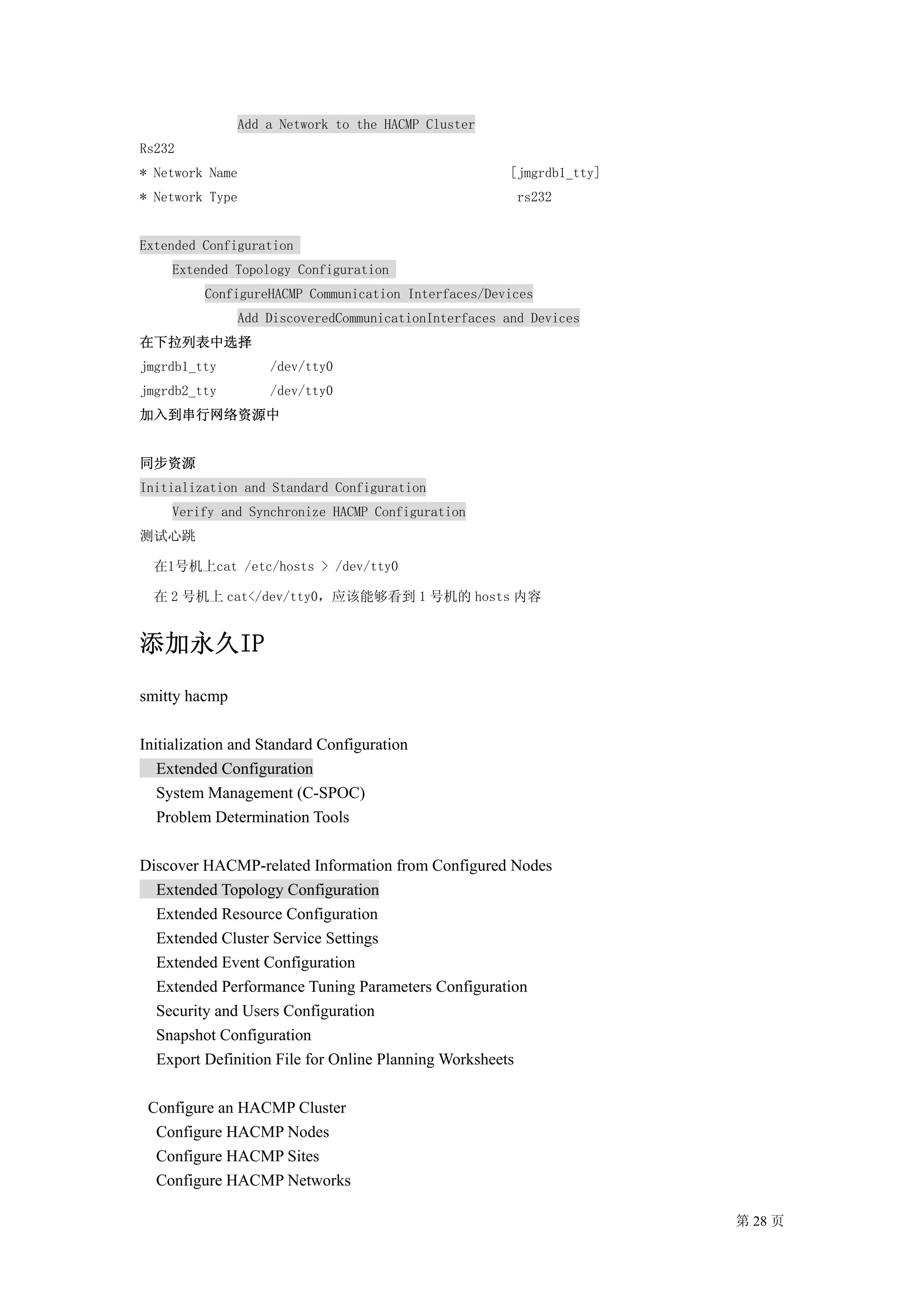 Add a Network to the HACMP Cluster
Rs232
* Network Name                                        [jmgrdb1_tty]
* Network Type                                         rs232


Extended Configuration
    Extended Topology Configuration
         ConfigureHACMP Communication Interfaces/Devices
               Add DiscoveredCommunicationInterfaces and Devices
在下拉列表中选择
jmgrdb1_tty        /dev/tty0
jmgrdb2_tty        /dev/tty0
加入到串行网络资源中


同步资源
Initialization and Standard Configuration
    Verify and Synchronize HACMP Configuration
测试心跳

  在1号机上cat /etc/hosts > /dev/tty0

  在 2 号机上 cat</dev/tty0，应该能够看到 1 号机的 hosts 内容


添加永久IP
smitty hacmp

Initialization and Standard Configuration
   Extended Configuration
   System Management (C-SPOC)
   Problem Determination Tools

Discover HACMP-related Information from Configured Nodes
  Extended Topology Configuration
  Extended Resource Configuration
  Extended Cluster Service Settings
  Extended Event Configuration
  Extended Performance Tuning Parameters Configuration
  Security and Users Configuration
  Snapshot Configuration
  Export Definition File for Online Planning Worksheets

 Configure an HACMP Cluster
  Configure HACMP Nodes
  Configure HACMP Sites
  Configure HACMP Networks

                                                                      第 28 页
 